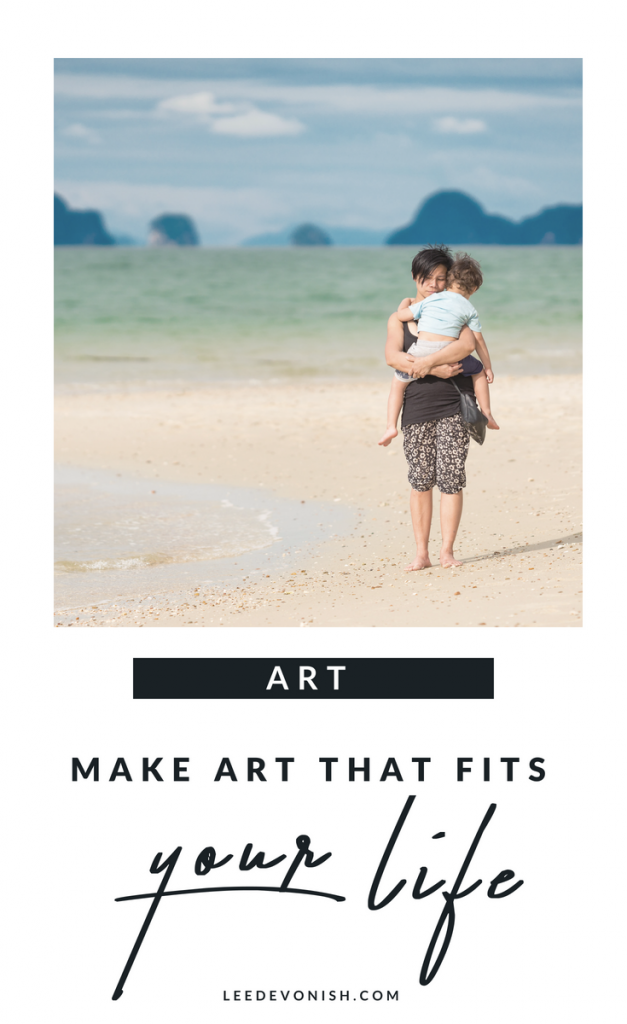 Make art that fits your life, instead of trying to make your life fit your idea of art.