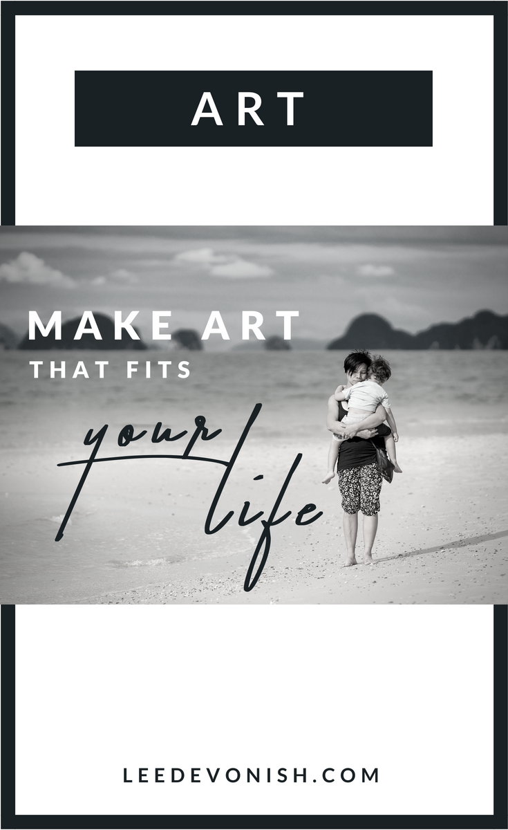 Make art that fits your life, instead of trying to make your life fit your idea of art.